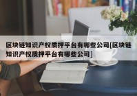 区块链知识产权质押平台有哪些公司[区块链知识产权质押平台有哪些公司]